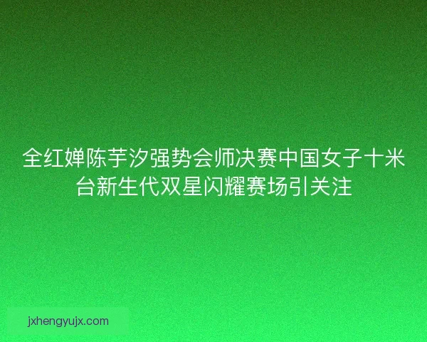 全红婵陈芋汐强势会师决赛中国女子十米台新生代双星闪耀赛场引关注