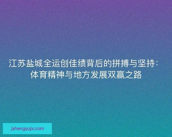 江苏盐城全运创佳绩背后的拼搏与坚持：体育精神与地方发展双赢之路