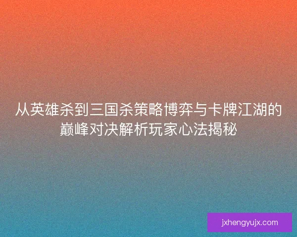 从英雄杀到三国杀策略博弈与卡牌江湖的巅峰对决解析玩家心法揭秘